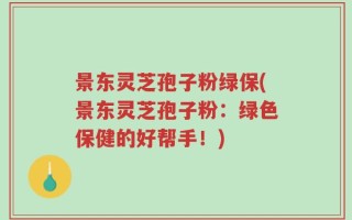 景东灵芝孢子粉绿保(景东灵芝孢子粉：绿色保健的好帮手！)