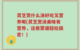 灵芝煲什么汤好吃又营养呢(灵芝煲汤美味有营养，这些菜谱轻松搞定！)