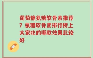 葡萄糖氨糖软骨素推荐？氨糖软骨素排行榜上大家吃的哪款效果比较好