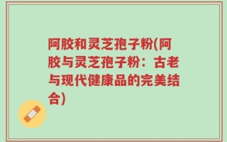 阿胶和灵芝孢子粉(阿胶与灵芝孢子粉：古老与现代健康品的完美结合)