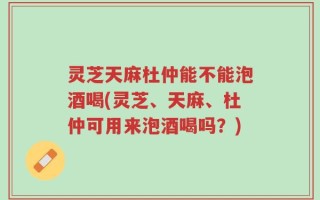 灵芝天麻杜仲能不能泡酒喝(灵芝、天麻、杜仲可用来泡酒喝吗？)