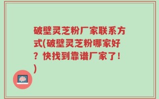 破壁灵芝粉厂家联系方式(破壁灵芝粉哪家好？快找到靠谱厂家了！)