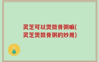 灵芝可以煲筒骨粥嘛(灵芝煲筒骨粥的妙用)