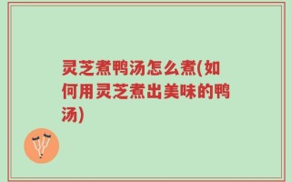 灵芝煮鸭汤怎么煮(如何用灵芝煮出美味的鸭汤)