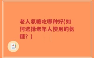 老人氨糖吃哪种好(如何选择老年人使用的氨糖？)