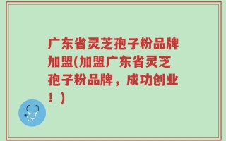 广东省灵芝孢子粉品牌加盟(加盟广东省灵芝孢子粉品牌，成功创业！)