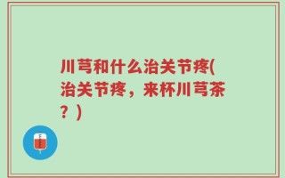 川芎和什么治关节疼(治关节疼，来杯川芎茶？)