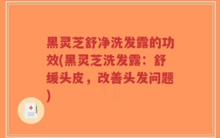黑灵芝舒净洗发露的功效(黑灵芝洗发露：舒缓头皮，改善头发问题)