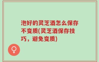 泡好的灵芝酒怎么保存不变质(灵芝酒保存技巧，避免变质)
