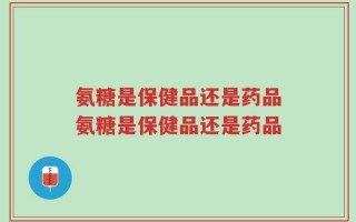 氨糖是保健品还是药品氨糖是保健品还是药品