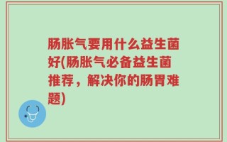 肠胀气要用什么益生菌好(肠胀气必备益生菌推荐，解决你的肠胃难题)