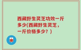 西藏野生灵芝功效一斤多少(西藏野生灵芝，一斤价格多少？)