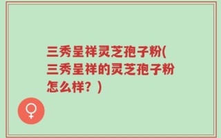 三秀呈祥灵芝孢子粉(三秀呈祥的灵芝孢子粉怎么样？)