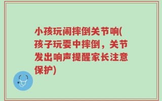 小孩玩闹摔倒关节响(孩子玩耍中摔倒，关节发出响声提醒家长注意保护)