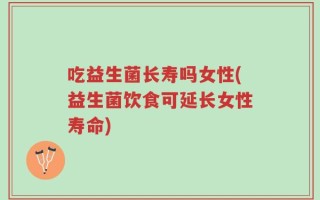 吃益生菌长寿吗女性(益生菌饮食可延长女性寿命)