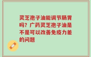灵芝孢子油能调节肠胃吗？广药灵芝孢子油是不是可以改善免疫力差的问题