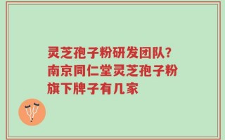 灵芝孢子粉研发团队？南京同仁堂灵芝孢子粉旗下牌子有几家