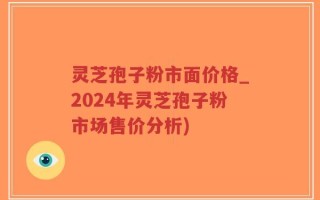 灵芝孢子粉市面价格_2024年灵芝孢子粉市场售价分析)