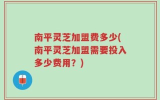 南平灵芝加盟费多少(南平灵芝加盟需要投入多少费用？)