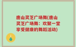 唐山灵芝广场舞(唐山灵芝广场舞：欢聚一堂享受健康的舞蹈活动)