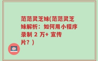 范范灵芝妹(范范灵芝妹解析：如何用小程序录制 2 万+ 宣传片？)
