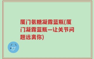 厦门氨糖凝露蓝瓶(厦门凝露蓝瓶—让关节问题远离你)