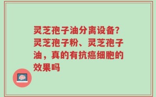 灵芝孢子油分离设备？灵芝孢子粉、灵芝孢子油，真的有抗癌细胞的效果吗