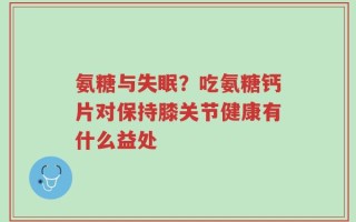 氨糖与失眠？吃氨糖钙片对保持膝关节健康有什么益处