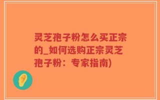 灵芝孢子粉怎么买正宗的_如何选购正宗灵芝孢子粉：专家指南)