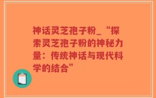 神话灵芝孢子粉_“探索灵芝孢子粉的神秘力量：传统神话与现代科学的结合”
