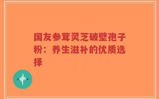 国友参茸灵芝破壁孢子粉：养生滋补的优质选择
