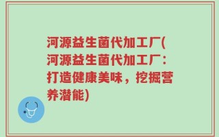 河源益生菌代加工厂(河源益生菌代加工厂：打造健康美味，挖掘营养潜能)