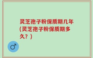 灵芝孢子粉保质期几年(灵芝孢子粉保质期多久？)