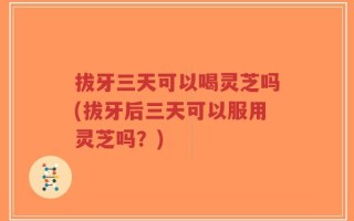拔牙三天可以喝灵芝吗(拔牙后三天可以服用灵芝吗？)