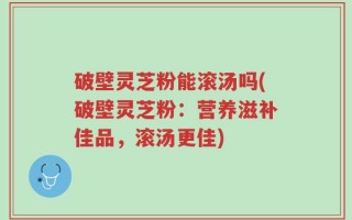破壁灵芝粉能滚汤吗(破壁灵芝粉：营养滋补佳品，滚汤更佳)