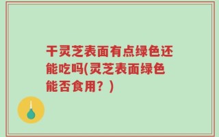 干灵芝表面有点绿色还能吃吗(灵芝表面绿色能否食用？)
