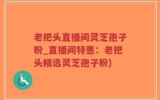 老把头直播间灵芝孢子粉_直播间特惠：老把头精选灵芝孢子粉)