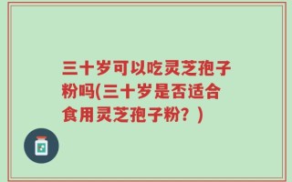 三十岁可以吃灵芝孢子粉吗(三十岁是否适合食用灵芝孢子粉？)