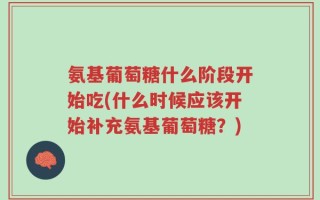 氨基葡萄糖什么阶段开始吃(什么时候应该开始补充氨基葡萄糖？)