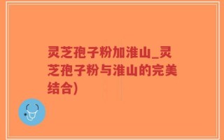 灵芝孢子粉加淮山_灵芝孢子粉与淮山的完美结合)