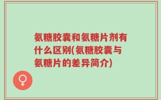 氨糖胶囊和氨糖片剂有什么区别(氨糖胶囊与氨糖片的差异简介)