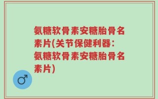 氨糖软骨素安糖胎骨名素片(关节保健利器：氨糖软骨素安糖胎骨名素片)