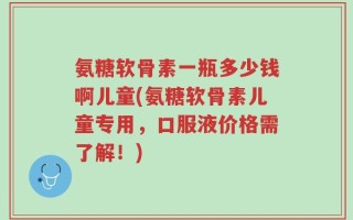 氨糖软骨素一瓶多少钱啊儿童(氨糖软骨素儿童专用，口服液价格需了解！)