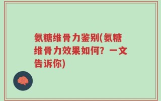 氨糖维骨力鉴别(氨糖维骨力效果如何？一文告诉你)