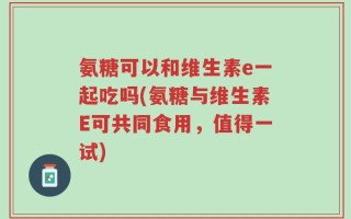 氨糖可以和维生素e一起吃吗(氨糖与维生素E可共同食用，值得一试)