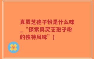 真灵芝孢子粉是什么味_“探索真灵芝孢子粉的独特风味”)