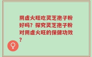 阴虚火旺吃灵芝孢子粉好吗？探究灵芝孢子粉对阴虚火旺的保健功效？