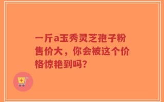 一斤a玉秀灵芝孢子粉售价大，你会被这个价格惊艳到吗？