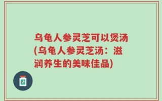 乌龟人参灵芝可以煲汤(乌龟人参灵芝汤：滋润养生的美味佳品)