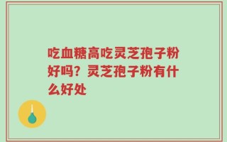 吃血糖高吃灵芝孢子粉好吗？灵芝孢子粉有什么好处